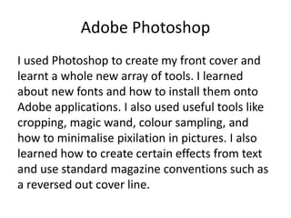 Adobe Photoshop
I used Photoshop to create my front cover and
learnt a whole new array of tools. I learned
about new fonts and how to install them onto
Adobe applications. I also used useful tools like
cropping, magic wand, colour sampling, and
how to minimalise pixilation in pictures. I also
learned how to create certain effects from text
and use standard magazine conventions such as
a reversed out cover line.
 
