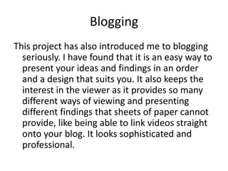 Blogging
This project has also introduced me to blogging
  seriously. I have found that it is an easy way to
  present your ideas and findings in an order
  and a design that suits you. It also keeps the
  interest in the viewer as it provides so many
  different ways of viewing and presenting
  different findings that sheets of paper cannot
  provide, like being able to link videos straight
  onto your blog. It looks sophisticated and
  professional.
 