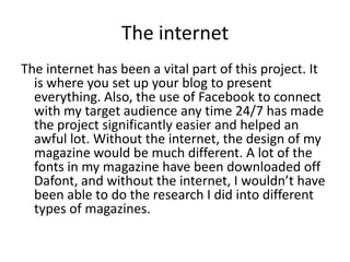The internet
The internet has been a vital part of this project. It
  is where you set up your blog to present
  everything. Also, the use of Facebook to connect
  with my target audience any time 24/7 has made
  the project significantly easier and helped an
  awful lot. Without the internet, the design of my
  magazine would be much different. A lot of the
  fonts in my magazine have been downloaded off
  Dafont, and without the internet, I wouldn’t have
  been able to do the research I did into different
  types of magazines.
 