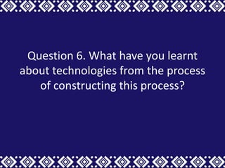Question 6. What have you learnt
about technologies from the process
   of constructing this process?
 