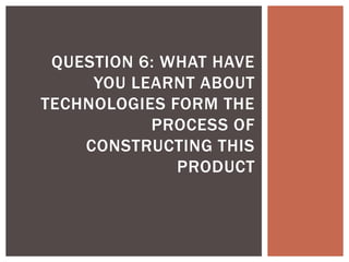 QUESTION 6: WHAT HAVE
     YOU LEARNT ABOUT
TECHNOLOGIES FORM THE
           PROCESS OF
    CONSTRUCTING THIS
              PRODUCT
 
