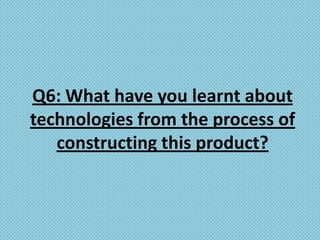 Q6: What have you learnt about
technologies from the process of
   constructing this product?
 