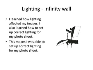 Lighting - Infinity wall
• I learned how lighting
  affected my images, I
  also learned how to set
  up correct lighting for
  my photo shoot.
• This means I was able to
  set up correct lighting
  for my photo shoot.
 