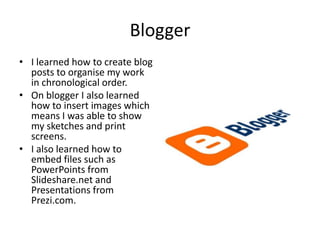 Blogger
• I learned how to create blog
  posts to organise my work
  in chronological order.
• On blogger I also learned
  how to insert images which
  means I was able to show
  my sketches and print
  screens.
• I also learned how to
  embed files such as
  PowerPoints from
  Slideshare.net and
  Presentations from
  Prezi.com.
 
