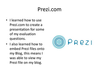 Prezi.com
• I learned how to use
  Prezi.com to create a
  presentation for some
  of my evaluation
  questions.
• I also learned how to
  embed Prezi files onto
  my Blog, this means I
  was able to view my
  Prezi file on my blog.
 