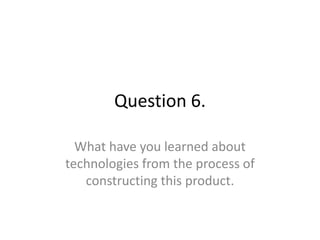 Question 6.

  What have you learned about
technologies from the process of
   constructing this product.
 
