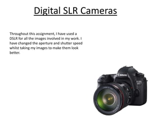 Digital SLR Cameras

Throughout this assignment, I have used a
DSLR for all the images involved in my work. I
have changed the aperture and shutter speed
whilst taking my images to make them look
better.
 