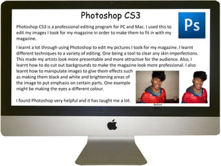 Photoshop CS3
Photoshop CS3 is a professional editing program for PC and Mac. I used this to
edit my images I took for my magazine in order to make them to fit in with my
magazine.
I learnt a lot through using Photoshop to edit my pictures I took for my magazine. I learnt
different techniques to a variety of editing. One being a tool to clear any skin imperfections.
This made my artists look more presentable and more attractive for the audience. Also, I
learnt how to do cut out backgrounds to make the magazine look more professional. I also
learnt how to manipulate images to give them effects such
as making them black and white and brightening areas of
the image to put emphasis on certain parts. One example
might be making the eyes a different colour.

I found Photoshop very helpful and it has taught me a lot.
                                                                       Before
                                                                       After
 