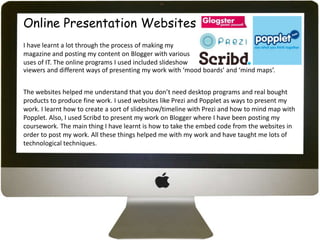 Online Presentation Websites
I have learnt a lot through the process of making my
magazine and posting my content on Blogger with various
uses of IT. The online programs I used included slideshow
viewers and different ways of presenting my work with ‘mood boards’ and ‘mind maps’.


The websites helped me understand that you don’t need desktop programs and real bought
products to produce fine work. I used websites like Prezi and Popplet as ways to present my
work. I learnt how to create a sort of slideshow/timeline with Prezi and how to mind map with
Popplet. Also, I used Scribd to present my work on Blogger where I have been posting my
coursework. The main thing I have learnt is how to take the embed code from the websites in
order to post my work. All these things helped me with my work and have taught me lots of
technological techniques.
 