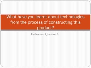 What have you learnt about technologies
 from the process of constructing this
               product?
            Evaluation- Question 6
 