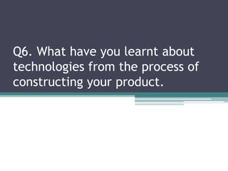 Q6. What have you learnt about
technologies from the process of
constructing your product.
 