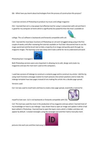 Q6 – What have you learnt about technologies from the process of construction this process?



I used two versions of Photoshop to produce my music and college magazine:

CS2- I learned that cs2 is a low power but effective tool for using in conjunction with cs4 and that it
is good for my computer at home which is significantly less powerful than the Imac's available at



college. The cs2 software is backwards and forwards compatible with cs4.

CS4- I learned the most basic functions of Photoshop on cs4 and I struggled along using it the first
couple of weeks until after reviewing the tutorials available on YouTube I discovered how to use the
magic wand tool and the brush tool to hide a majority of an image and quickly work through my
magazine images. The learning curve was steep and it took a while for me to understand and work



Photoshop but I managed it.

Both Photoshop versions were very important in allowing me to edit, design and create my
magazines and was the main tool I used on the computers.



I used two versions of Indesign to construct a contents page and to construct my article. I did this by
using insert functions and page creation to insert pictures into certain positions and to make the
Indesign template have two pages instead of one making the article into a double page spread.

Versions used:

Cs2- Cs2 was used to recall tools and how to create a two page spread, essentially a tutorial for




myself to look over. Cs2 is not backwards or forwards compatible with CS2.

Cs4- This tool was used the most in the production of my magazine and was where I learned most of
my knowledge on how to use Indesign. I was shown how to open an image and update it while it had
been edited in Photoshop. I learned how to open the layers menu which is hidden and does not
appear by default. I created rectangles using the rectangle tool and then had to manually insert




pictures into each one and then text wrap it.
 