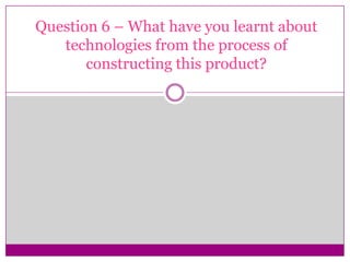 Question 6 – What have you learnt about
   technologies from the process of
       constructing this product?
 