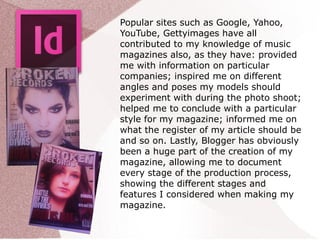 Popular sites such as Google, Yahoo,
YouTube, Gettyimages have all
contributed to my knowledge of music
magazines also, as they have: provided
me with information on particular
companies; inspired me on different
angles and poses my models should
experiment with during the photo shoot;
helped me to conclude with a particular
style for my magazine; informed me on
what the register of my article should be
and so on. Lastly, Blogger has obviously
been a huge part of the creation of my
magazine, allowing me to document
every stage of the production process,
showing the different stages and
features I considered when making my
magazine.
 