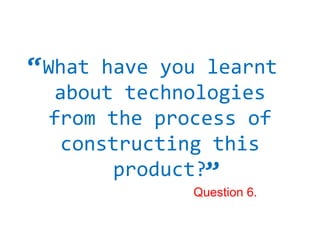 “ Whathave you learnt
  about technologies
  from the process of
   constructing this
                “
       product?
              Question 6.
 