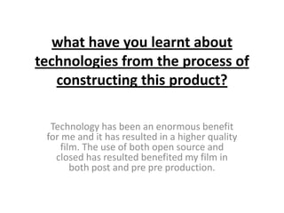 what have you learnt about
technologies from the process of
   constructing this product?

  Technology has been an enormous benefit
 for me and it has resulted in a higher quality
     film. The use of both open source and
   closed has resulted benefited my film in
        both post and pre pre production.
 