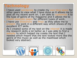 Technology
 I have used wordpress to create my own blog space for
  other peers to view what I have done as it allows me to
  post all my recent work on. I am able to customize it to
  the type of genre of my magazine and it allows me to
  create separate pages for different types of work.
 I have use Slideshare and Prezi as they allow me to
  present my work in a different way which shows of my
  excellent ICT skills.
 As I created some of my text on the internet it is made
  my research skills a lot better as I was able to find a
  website to which helped me create the text that I
  needed which meant that the text looked more like the
  genre of the music as well as the masthead which
  looked very abstract.
 