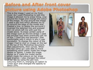Before and After front cover
picture using Adobe Photoshop
   This is the image I used on my front
    cover. As I used Photoshop to edit this
    image it allowed me to erase thing, crop
    around the image and change the colour
    of the image. To crop around the image
    I used a pen tool which allowed my to
    go around the edge of the model and
    created a line, to delete the surround I
    inversed the selected line and pressed
    Ctrl +D which left me with just the
    model alone. To erase certain parts of
    the image such as the bra straps I used
    the smudge tool when eventually got rid
    of this. I used this tool because I was
    comfortable with it which is why it was
    successful. To change the colour of the
    image I had to click on image on the bar
    at the top of the Photoshop document,
    then adjustments, then curves. When
    this box came up I was able to move
    something which either made the image
    darker or lighter, I made the image
    darker as it made the model darker
    which made the colours on her dress
    look brighter. I also changed the colour
    of her lips by using the pen tool,
    colouring them in, changing an option to
    Linear burn and changed the opacity to
    about 25%.
 