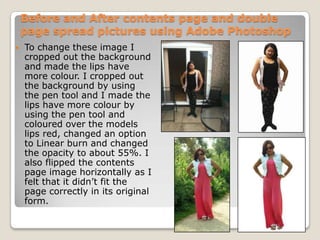 Before and After contents page and double
    page spread pictures using Adobe Photoshop
   To change these image I
    cropped out the background
    and made the lips have
    more colour. I cropped out
    the background by using
    the pen tool and I made the
    lips have more colour by
    using the pen tool and
    coloured over the models
    lips red, changed an option
    to Linear burn and changed
    the opacity to about 55%. I
    also flipped the contents
    page image horizontally as I
    felt that it didn’t fit the
    page correctly in its original
    form.
 