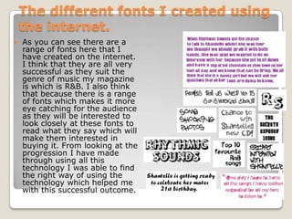 The different fonts I created using
    the internet.
   As you can see there are a
    range of fonts here that I
    have created on the internet.
    I think that they are all very
    successful as they suit the
    genre of music my magazine
    is which is R&B. I also think
    that because there is a range
    of fonts which makes it more
    eye catching for the audience
    as they will be interested to
    look closely at these fonts to
    read what they say which will
    make them interested in
    buying it. From looking at the
    progression I have made
    through using all this
    technology I was able to find
    the right way of using the
    technology which helped me
    with this successful outcome.
 