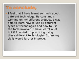 To conclude,
   I feel that I have learnt so much about
    different technology. By constantly
    working on my different products I was
    able to learn how to use all different
    types of technologies and how to use
    the tools involved. I have learnt a lot
    but if I carried on practicing using
    these different technologies I think my
    skills would further improve.
 