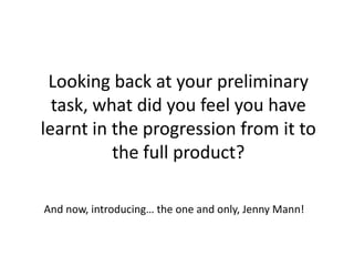 Looking back at your preliminary
  task, what did you feel you have
learnt in the progression from it to
          the full product?

And now, introducing… the one and only, Jenny Mann!
 