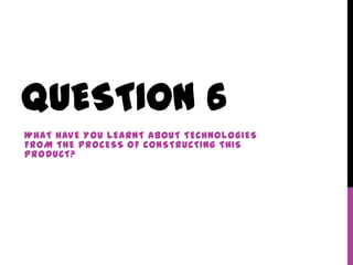 QUESTION 6
WHAT HAVE YOU LEARNT ABOUT TECHNOLOGIES
FROM THE PROCESS OF CONSTRUCTING THIS
PRODUCT?
 