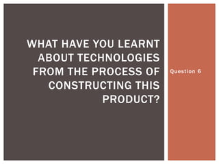 WHAT HAVE YOU LEARNT
  ABOUT TECHNOLOGIES
 FROM THE PROCESS OF   Question 6

   CONSTRUCTING THIS
            PRODUCT?
 