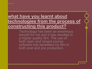 what have you learnt about
technologies from the process of
constructing this product?
    Technology has been an enormous
    benefit for me and it has resulted in
    a higher quality film. The use of
    both open and closed source
    software has benefited my film in
    both post and pre production.
 