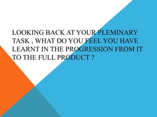 LOOKING BACK AT YOUR PLEMINARY
TASK , WHAT DO YOU FEEL YOU HAVE
LEARNT IN THE PROGRESSION FROM IT
TO THE FULL PRODUCT ?
 