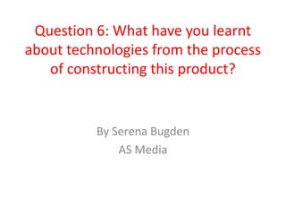Question 6: What have you learnt
about technologies from the process
   of constructing this product?


          By Serena Bugden
              AS Media
 