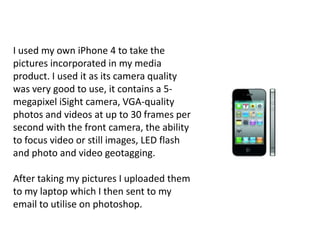 I used my own iPhone 4 to take the
pictures incorporated in my media
product. I used it as its camera quality
was very good to use, it contains a 5-
megapixel iSight camera, VGA-quality
photos and videos at up to 30 frames per
second with the front camera, the ability
to focus video or still images, LED flash
and photo and video geotagging.

After taking my pictures I uploaded them
to my laptop which I then sent to my
email to utilise on photoshop.
 