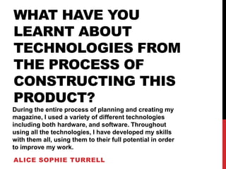 WHAT HAVE YOU
LEARNT ABOUT
TECHNOLOGIES FROM
THE PROCESS OF
CONSTRUCTING THIS
PRODUCT?
During the entire process of planning and creating my
magazine, I used a variety of different technologies
including both hardware, and software. Throughout
using all the technologies, I have developed my skills
with them all, using them to their full potential in order
to improve my work.

ALICE SOPHIE TURRELL
 