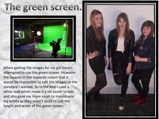 When getting the images for my girl band I
attempted to use the green screen. However
the creases in the material meant that it
would be impossible to edit the images to the
standard I wanted. So in the end I used a
white wall which made it a lot easier to edit
and also gave me more room to manoeuvre
my artists as they wasn’t stuck to just the
height and width of the green screen.
 