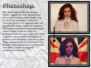 After doing GCSE media and creating a
fashion magazine for that, I already knew
how to use Photoshop which made it easy
for me to edit my images. I have used
Photoshop on all of my magazine pages and
also all of the images used in my magazine.
The erasing techniques and blemish remover
made it simple to give my artists the
professional look that you would find in most
magazines. Obviously there will always be
problems with Photoshop, there are so many
things you can do that it can be hard to find
the effects you need but once you know and
have learnt, it made my magazine
construction a lot easier.
 