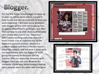 For the first time, I used blogger to keep up
to date my media work online. I sound it
easy to use and also an easy way to keep you
work organised. I did have some problems
with blogger at first with not knowing how
to upload PowerPoint's or images, but after
find out how to use slide share it all became
very simple and easy to use. However, I
didn’t enjoy working with slide share as I
think it took a lot of creativity out of the
audience research process. Media is a
creative subject and that is the key reason I
chose the subject, and last year it lived up to
my expectations with out folders of work
giving the leeway to decorate and be
creative with our analysing. However with
blogger I feel you can only do what the
computer allows you, unfortunately making
most peoples work the same and unoriginal.
 