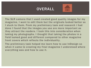 The SLR camera that I used created good quality images for my
magazine, I went to edit them but the originals looked better so
I stuck to them. From my preliminary task and research i had
done I found that the images you use are more important as
they attract the readers. I took this into consideration when
taking my photographs. I thought that taking the photos in a
field looked good and different compared to other magazine
front covers which reflects the individuality.
The preliminary task helped me learn how to use InDesign so
when it came to creating my final magazine I understood where
everything was and how to use it.
OVERALL
 