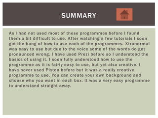 As I had not used most of these programmes before I found
them a bit difficult to use. After watching a few tutorials I soon
got the hang of how to use each of the programmes. Xtranormal
was easy to use but due to the voice some of the words do get
pronounced wrong. I have used Prezi before so I understood the
basics of using it. I soon fully understood how to use the
programme as it is fairly easy to use, but yet also creative. I
have never used Pixton before but it was a really creative
programme to use. You can create your own background and
choose who you want in each box. It was a very easy programme
to understand straight away.
SUMMARY
 