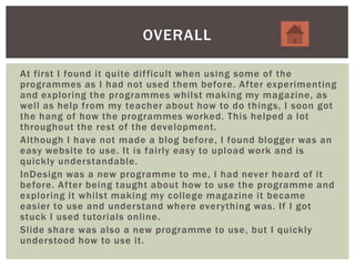 At first I found it quite difficult when using some of the
programmes as I had not used them before. After experimenting
and exploring the programmes whilst making my magazine, as
well as help from my teacher about how to do things, I soon got
the hang of how the programmes worked. This helped a lot
throughout the rest of the development.
Although I have not made a blog before, I found blogger was an
easy website to use. It is fairly easy to upload work and is
quickly understandable.
InDesign was a new programme to me, I had never heard of it
before. After being taught about how to use the programme and
exploring it whilst making my college magazine it became
easier to use and understand where everything was. If I got
stuck I used tutorials online.
Slide share was also a new programme to use, but I quickly
understood how to use it.
OVERALL
 