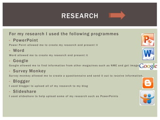 For my research I used the following programmes
- PowerPoint
Power Point allowed me to create my research and present it
- Word
Word allowed me to create my research and present it
- Google
Google allowed me to find information from other magazines such as NME and get images
- Survey Monkey
Survey monkey allowed me to create a questionnaire and send it out to receive information.
- Blogger
I used blogger to upload all of my research to my blog
- Slideshare
I used slideshare to help upload some of my research such as PowerPoints
RESEARCH
 