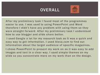After my preliminary task I found most of the programmes
easier to use. I was used to using PowerPoint and Word
therefore I didn’t have any problem with using them so they
were straight forward. After my preliminary task I understood
how to use blogger and slide share better.
I used Google a lot for my research task as It was a quick and
easy way to get information. I used Alexa.com to find out
information about the target audience of specific magazines.
I chose PowerPoint to present my work on as it was easy to add
images and text in a clear way. I used simple themes on my
slide so you concentrate more on my work than on the design.
OVERALL
 