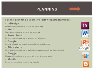 For my planning I used the following programmes;
- InDesign
InDesign allowed me to create my mock ups
- Word
Word allowed me to present my planning
- PowerPoint
PowerPoint allowed me to present my planning
- Google
Google allowed me to get images for my mood board
- Slide share
Slide share allowed me to upload my research such as PowerPoint's
- Blogger
Blogger allowed me to present all of my planning work
- Mobile
I used my mobile to contact my models
PLANNING
 