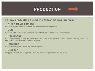 For my production I used the following programmes;
- Nikon DSLR camera
I used a digital camera to take the photos for my magazine
- USB
I used a USB to transfer all my images of f of my camera onto the computer
- Photoshop
I used photoshop to see if I wanted to edit some of my photos or not, I didn’t edit my photos in
the end as they looked better as original
- InDesign
I used InDesign to create my final magazine
- Blogger
Blogger allowed me to upload all of my work and present it on my blog
PRODUCTION
 