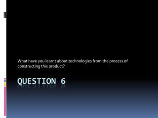 QUESTION 6
What have you learnt about technologies from the process of
constructing this product?
 
