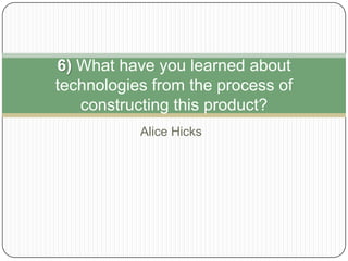 Alice Hicks
6) What have you learned about
technologies from the process of
constructing this product?
 