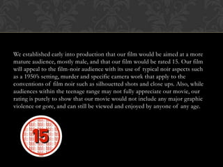 We established early into production that our film would be aimed at a more
mature audience, mostly male, and that our film would be rated 15. Our film
will appeal to the film-noir audience with its use of typical noir aspects such
as a 1950’s setting, murder and specific camera work that apply to the
conventions of film noir such as silhouetted shots and close ups. Also, while
audiences within the teenage range may not fully appreciate our movie, our
rating is purely to show that our movie would not include any major graphic
violence or gore, and can still be viewed and enjoyed by anyone of any age.
 