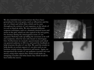 We also included many conventions that have been
generalized in the noir genre, such as silhouettes and the
use of a black and white filter, which can be seen
throughout the entirety of our sequence, as the whole of
it is set in black & white. We also included different
suspense techniques such as a dramatic musical score and
twists in the plot, which are also typical in the noir genre,
for instance during the interrogation scene of our
sequence Nicholas ends up killing the associate as he will
not cooperate, when he was only meant to interrogate
him. Furthermore we created a questionnaire and asked
our general audience to fill it in, and used the feedback to
help structure the plot of our film. We used the results to
help decide on certain aspects of our plot such as our
location, certain scenes, characters and music. Again, we
incorporated the results of our audience research into our
movie, using what aspects they think would make an
intriguing storyline and what music they think would fit
best within the movie.
 