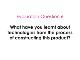 Evaluation Question 6
What have you learnt about
technologies from the process
of constructing this product?
 