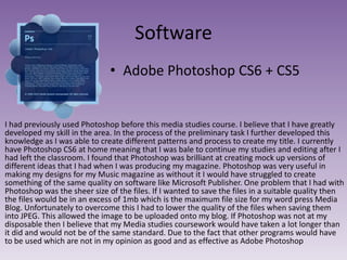 Software
• Adobe Photoshop CS6 + CS5

I had previously used Photoshop before this media studies course. I believe that I have greatly
developed my skill in the area. In the process of the preliminary task I further developed this
knowledge as I was able to create different patterns and process to create my title. I currently
have Photoshop CS6 at home meaning that I was bale to continue my studies and editing after I
had left the classroom. I found that Photoshop was brilliant at creating mock up versions of
different ideas that I had when I was producing my magazine. Photoshop was very useful in
making my designs for my Music magazine as without it I would have struggled to create
something of the same quality on software like Microsoft Publisher. One problem that I had with
Photoshop was the sheer size of the files. If I wanted to save the files in a suitable quality then
the files would be in an excess of 1mb which is the maximum file size for my word press Media
Blog. Unfortunately to overcome this I had to lower the quality of the files when saving them
into JPEG. This allowed the image to be uploaded onto my blog. If Photoshop was not at my
disposable then I believe that my Media studies coursework would have taken a lot longer than
it did and would not be of the same standard. Due to the fact that other programs would have
to be used which are not in my opinion as good and as effective as Adobe Photoshop

 