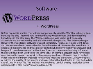Software
• WordPress
Before my media studies course I had not previously used the WordPress blog system.
By using the blog I learned how to embed using website codes and developed my
knowledge in the blog area. The Wordpress format was useful as it was easily
accessible and easy to modify and add new media images and files to my webpage.
However the wordpress software was not completely reliable as it once went down
and we were unable to access the site from the network. However this was due to a
scheduled maintenance and was quickly sorted out. I believe that my coursework and
blog could have been created without wordpress as there are other blog software's
that could have been used to do the same job. For example Blogger could have been
used instead to upload our work to. From using wordpress I learned how to embed
other files from different websites for example Prezi and slideshare. Using Wordpress
restricted the quality of the images and screenshots that I uploaded as they had a data
cap of 1mb for each file. This meant I was unable to use full quality resolution when
uploading JPEG files from Photoshop documents .

 